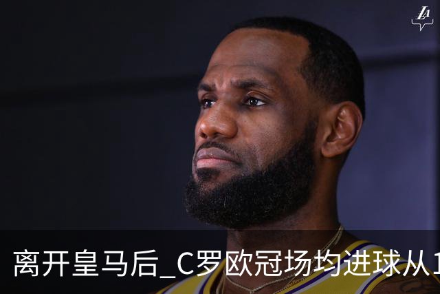 离开皇马后 C罗欧冠场均进球从1.04个下降到0.67个