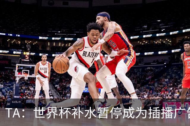 TA：世界杯补水暂停成为插播广告窗口，足球比赛变成四节制